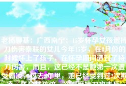 老杨聊基：广西南宁：15岁怀孕女孩遭持刀伤害秦联的女儿今年15岁，在8月份的时候怀上了孩子，在怀孕期间遭到了持刀伤害，而且，这已经不是她第一次遭受霸凌，过去3年里，她已经受到过2次欺凌，怀孕女孩这一次遭受持刀攻击后，身体和心理都受到了极大的创伤。秦联认为：正是因为学校和警方在第2次霸凌事件中的处理不够严格，才让霸凌事件进一步升级，也就有了这一次的持刀伤害，否则，他们是不敢再次霸凌女儿的。1：15岁
