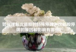 如何理解次新股的特殊停牌？次新股停牌的原因和影响有哪些？