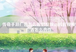 传奇手游广告怎么运营投放，抖音视频广告怎么合作