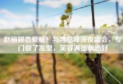 赵丽颖恋爱脑！与冯绍峰深夜幽会，专门做了发型，笑容满面状态好