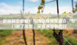 赵丽颖恋爱脑！与冯绍峰深夜幽会，专门做了发型，笑容满面状态好