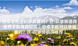 安卓手机可以录屏幕吗？这4款录屏值得推荐手机录屏软件「安卓手机可以录屏幕吗？这4款录屏值得推荐」