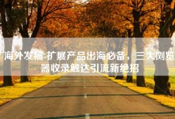 海外发稿-扩展产品出海必备，三大浏览器收录触达引流新绝招