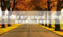 海外发稿-扩展产品出海必备，三大浏览器收录触达引流新绝招