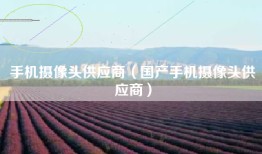 手机摄像头供应商（国产手机摄像头供应商）