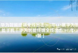 华为智能终端全线出击2015年CES展华为智能手机「华为智能终端全线出击2015年CES展」