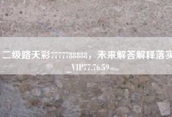 二级路天彩7777788888，未来解答解释落实_VIP77.76.59