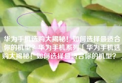 华为手机选购大揭秘！如何选择最适合你的机型？华为手机系列「华为手机选购大揭秘！如何选择最适合你的机型？」
