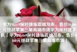 华为Mate9保时捷版震撼发布，售价10460元挑战苹果三星高端市场华为保时捷手机「华为Mate9保时捷版震撼发布，售价10460元挑战苹果三星高端市场」