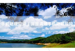 手机隐藏垃圾（深度清理手机隐藏垃圾）