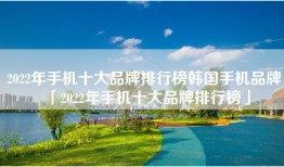 2022年手机十大品牌排行榜韩国手机品牌「2022年手机十大品牌排行榜」