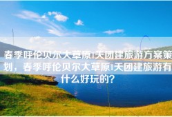 春季呼伦贝尔大草原1天团建旅游方案策划，春季呼伦贝尔大草原1天团建旅游有什么好玩的？
