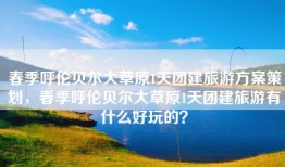 春季呼伦贝尔大草原1天团建旅游方案策划，春季呼伦贝尔大草原1天团建旅游有什么好玩的？