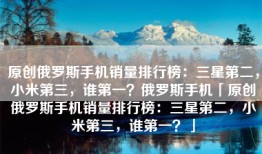 原创俄罗斯手机销量排行榜：三星第二，小米第三，谁第一？俄罗斯手机「原创俄罗斯手机销量排行榜：三星第二，小米第三，谁第一？」
