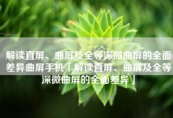 解读直屏、曲屏及全等深微曲屏的全面差异曲屏手机「解读直屏、曲屏及全等深微曲屏的全面差异」