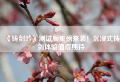《铸剑吟》测试版重磅来袭！沉浸式铸剑体验值得期待