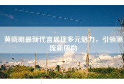黄晓明最新代言展现多元魅力，引领潮流新风尚