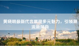 黄晓明最新代言展现多元魅力，引领潮流新风尚
