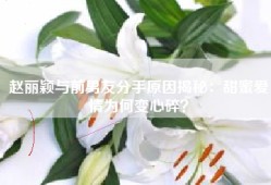 赵丽颖与前男友分手原因揭秘：甜蜜爱情为何变心碎？