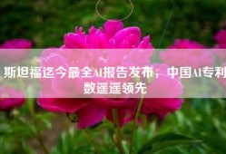 斯坦福迄今最全AI报告发布，中国AI专利数遥遥领先