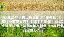 2023年全球手机出货量创10年来新低 2024年行业有望复苏？全球手机销量「2023年全球手机出货量创10年来新低 2024年行业有望复苏？」