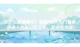 做什么赛道赚钱？视频号6大热门赛道，普通人也能轻松上手，变现能力强！
