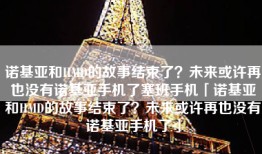 诺基亚和HMD的故事结束了？未来或许再也没有诺基亚手机了塞班手机「诺基亚和HMD的故事结束了？未来或许再也没有诺基亚手机了」