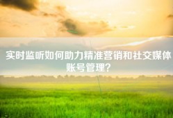 实时监听如何助力精准营销和社交媒体账号管理？