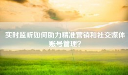 实时监听如何助力精准营销和社交媒体账号管理？