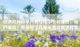 欧洲尺码日本尺码专线不卡顿爆红，用户感叹：原来短了几厘米竟会有这种差距！
