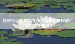 这里告诉你外卖券在抖音本地推投放广告的效果如何？
