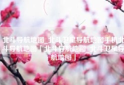 北斗导航地图_北斗卫星导航地图手机北斗导航地图「北斗导航地图_北斗卫星导航地图」