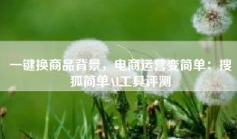 一键换商品背景，电商运营变简单：搜狐简单AI工具评测