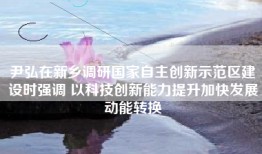 尹弘在新乡调研国家自主创新示范区建设时强调 以科技创新能力提升加快发展动能转换
