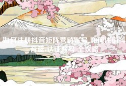 如何注册抖音矩阵营销账号 如何注销抖音蓝v认证账号 全攻略