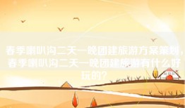 春季喇叭沟二天一晚团建旅游方案策划，春季喇叭沟二天一晚团建旅游有什么好玩的？