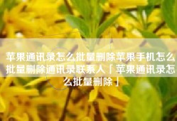 苹果通讯录怎么批量删除苹果手机怎么批量删除通讯录联系人「苹果通讯录怎么批量删除」