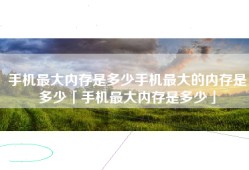 手机最大内存是多少手机最大的内存是多少「手机最大内存是多少」