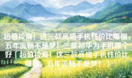 超值捡漏！这三款高端手机性价比爆棚，五年流畅不是梦！三星和华为手机哪个好「超值捡漏！这三款高端手机性价比爆棚，五年流畅不是梦！」