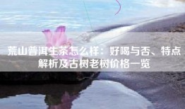 荒山普洱生茶怎么样：好喝与否、特点解析及古树老树价格一览
