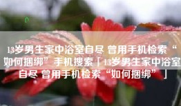 13岁男生家中浴室自尽 曾用手机检索“如何捆绑”手机搜索「13岁男生家中浴室自尽 曾用手机检索“如何捆绑”」