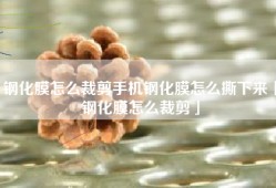 钢化膜怎么裁剪手机钢化膜怎么撕下来「钢化膜怎么裁剪」