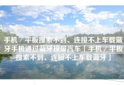 手机／平板搜索不到、连接不上车载蓝牙手机通过蓝牙投屏汽车「手机／平板搜索不到、连接不上车载蓝牙」