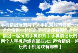 手机情侣玩的两个人手机游戏有哪些2023 适合情侣一起玩的手机游戏有哪些适合情侣一起玩的手机游戏「手机情侣玩的两个人手机游戏有哪些2023 适合情侣一起玩的手机游戏有哪些」