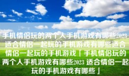 手机情侣玩的两个人手机游戏有哪些2023 适合情侣一起玩的手机游戏有哪些适合情侣一起玩的手机游戏「手机情侣玩的两个人手机游戏有哪些2023 适合情侣一起玩的手机游戏有哪些」