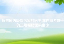 原来国内吸脂厉害的医生,都在排名前十的正规吸脂医院坐诊