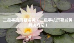 三星手机屏幕发黄（三星手机屏幕发黄解决方法）