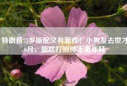 特朗普73岁原配又有新欢！小男友去世才6月，新欢打扮绅士更年轻