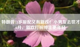 特朗普73岁原配又有新欢！小男友去世才6月，新欢打扮绅士更年轻