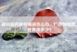 请问新民晚报减资怎么办、广告部电话、登费用多少？